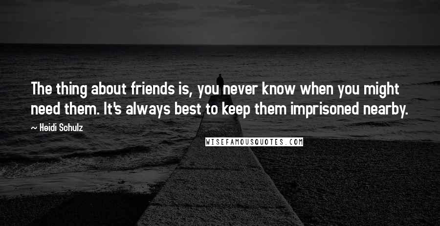 Heidi Schulz Quotes: The thing about friends is, you never know when you might need them. It's always best to keep them imprisoned nearby.