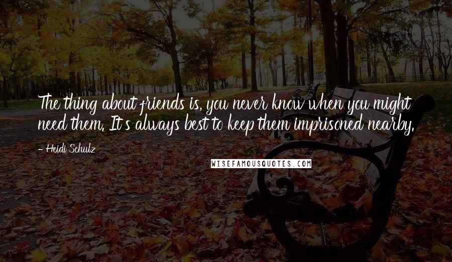 Heidi Schulz Quotes: The thing about friends is, you never know when you might need them. It's always best to keep them imprisoned nearby.