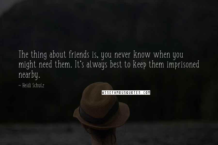 Heidi Schulz Quotes: The thing about friends is, you never know when you might need them. It's always best to keep them imprisoned nearby.