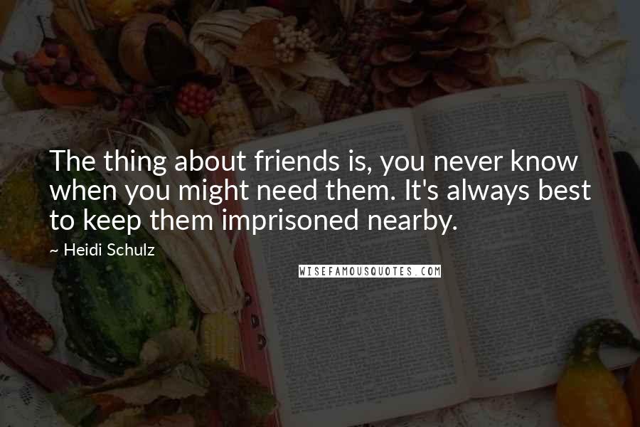 Heidi Schulz Quotes: The thing about friends is, you never know when you might need them. It's always best to keep them imprisoned nearby.