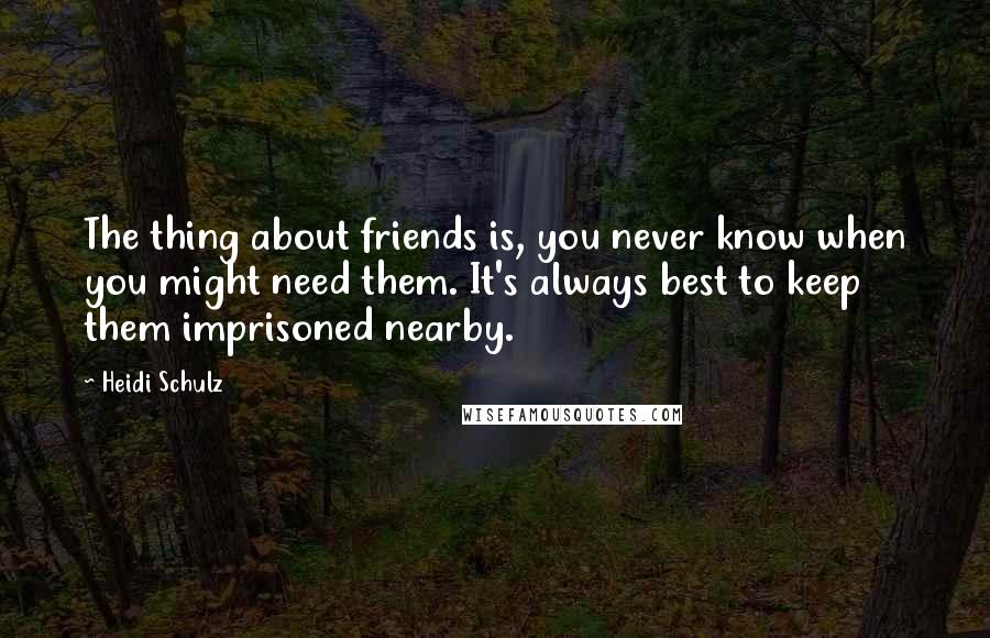 Heidi Schulz Quotes: The thing about friends is, you never know when you might need them. It's always best to keep them imprisoned nearby.