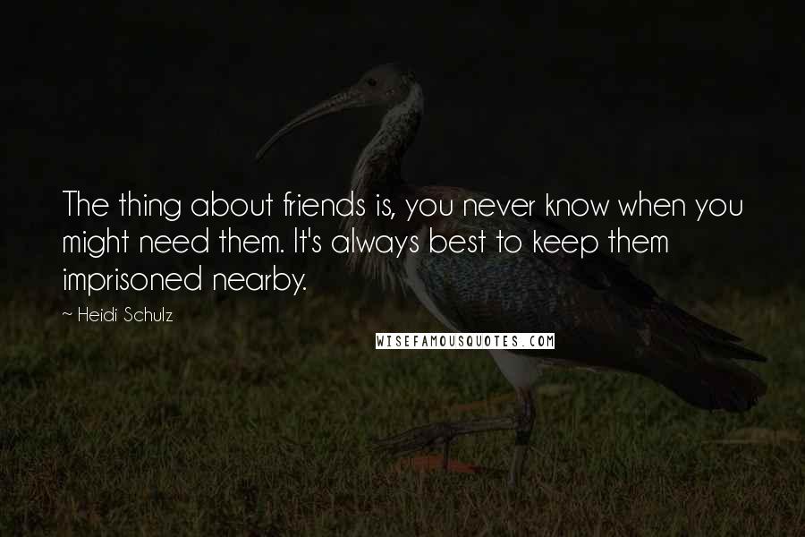 Heidi Schulz Quotes: The thing about friends is, you never know when you might need them. It's always best to keep them imprisoned nearby.