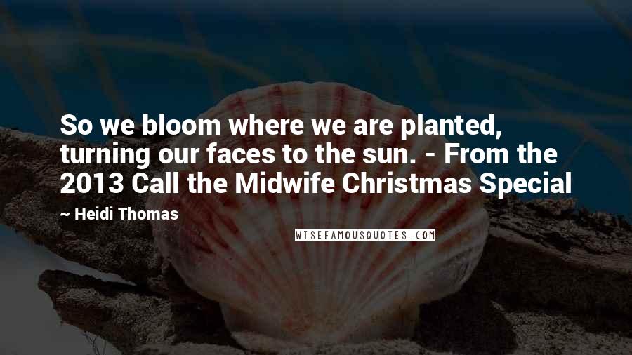 Heidi Thomas Quotes: So we bloom where we are planted, turning our faces to the sun. - From the 2013 Call the Midwife Christmas Special