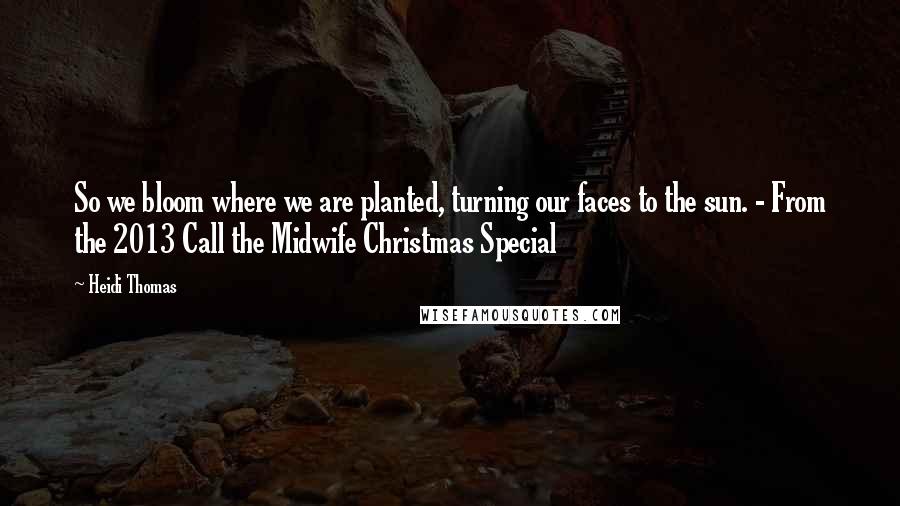Heidi Thomas Quotes: So we bloom where we are planted, turning our faces to the sun. - From the 2013 Call the Midwife Christmas Special