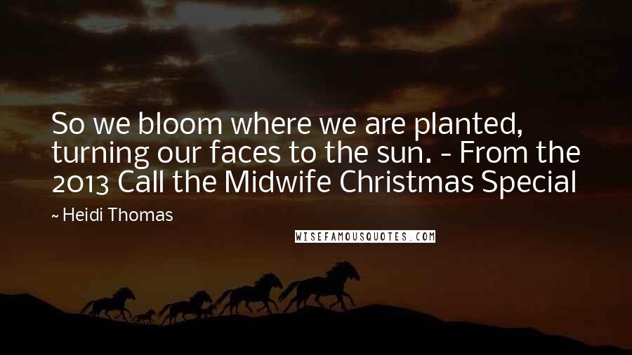 Heidi Thomas Quotes: So we bloom where we are planted, turning our faces to the sun. - From the 2013 Call the Midwife Christmas Special