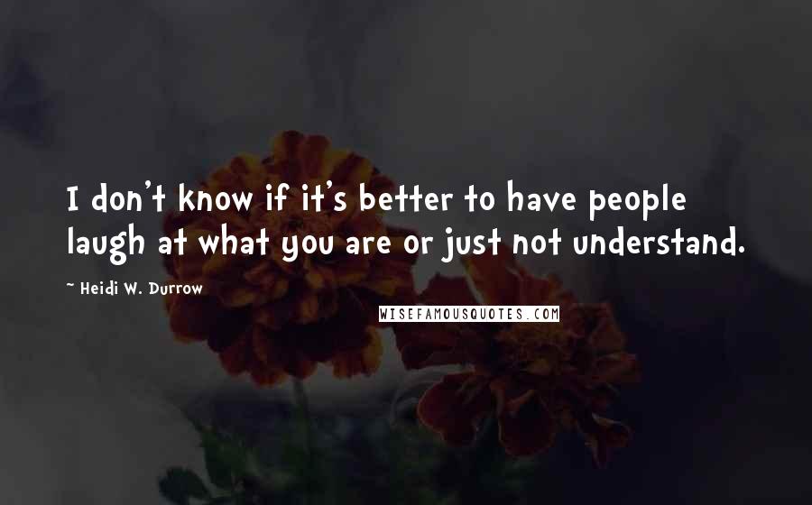 Heidi W. Durrow Quotes: I don't know if it's better to have people laugh at what you are or just not understand.