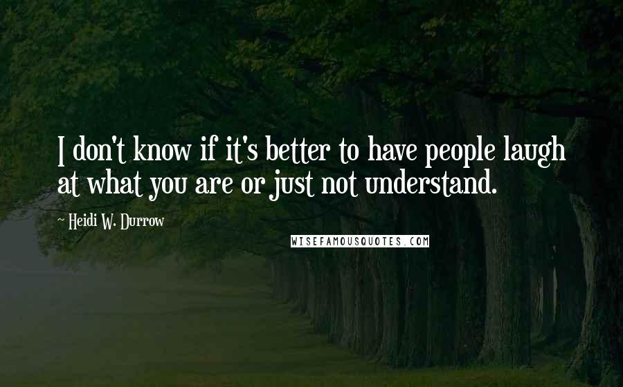 Heidi W. Durrow Quotes: I don't know if it's better to have people laugh at what you are or just not understand.