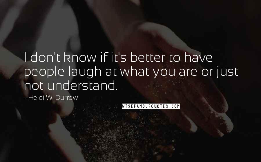 Heidi W. Durrow Quotes: I don't know if it's better to have people laugh at what you are or just not understand.