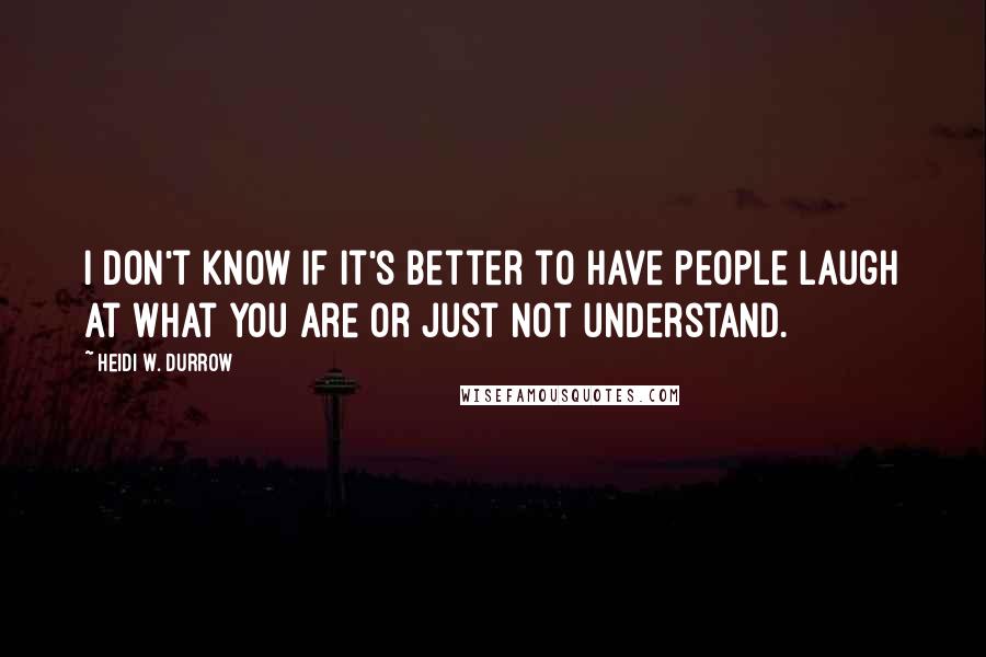 Heidi W. Durrow Quotes: I don't know if it's better to have people laugh at what you are or just not understand.