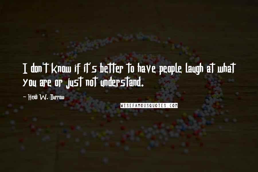 Heidi W. Durrow Quotes: I don't know if it's better to have people laugh at what you are or just not understand.