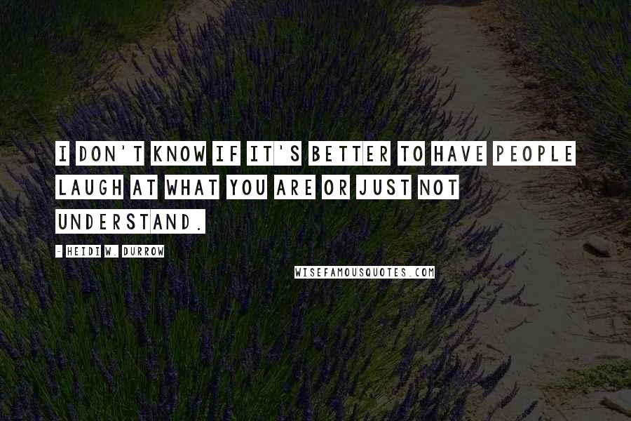 Heidi W. Durrow Quotes: I don't know if it's better to have people laugh at what you are or just not understand.