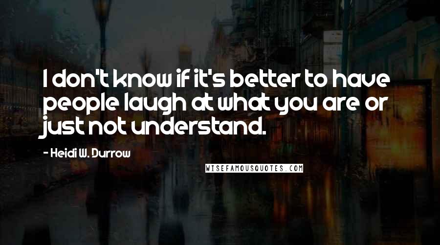 Heidi W. Durrow Quotes: I don't know if it's better to have people laugh at what you are or just not understand.