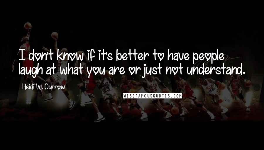 Heidi W. Durrow Quotes: I don't know if it's better to have people laugh at what you are or just not understand.