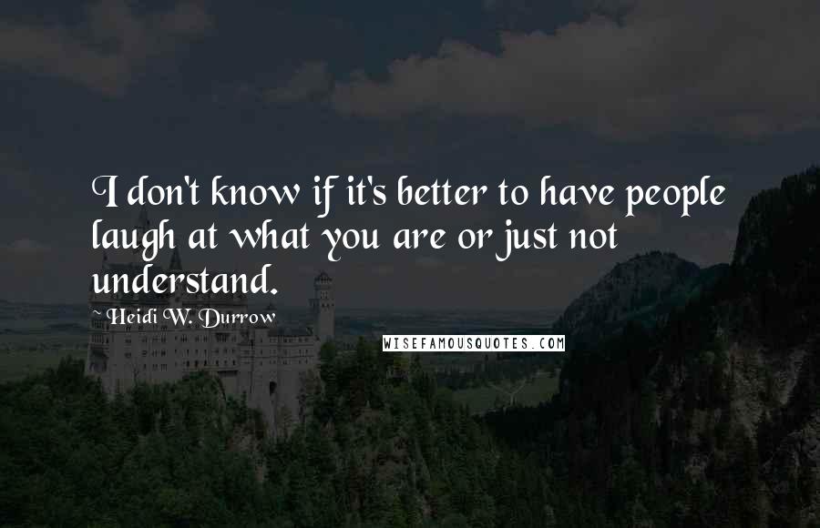 Heidi W. Durrow Quotes: I don't know if it's better to have people laugh at what you are or just not understand.