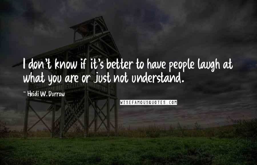 Heidi W. Durrow Quotes: I don't know if it's better to have people laugh at what you are or just not understand.