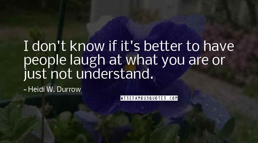 Heidi W. Durrow Quotes: I don't know if it's better to have people laugh at what you are or just not understand.