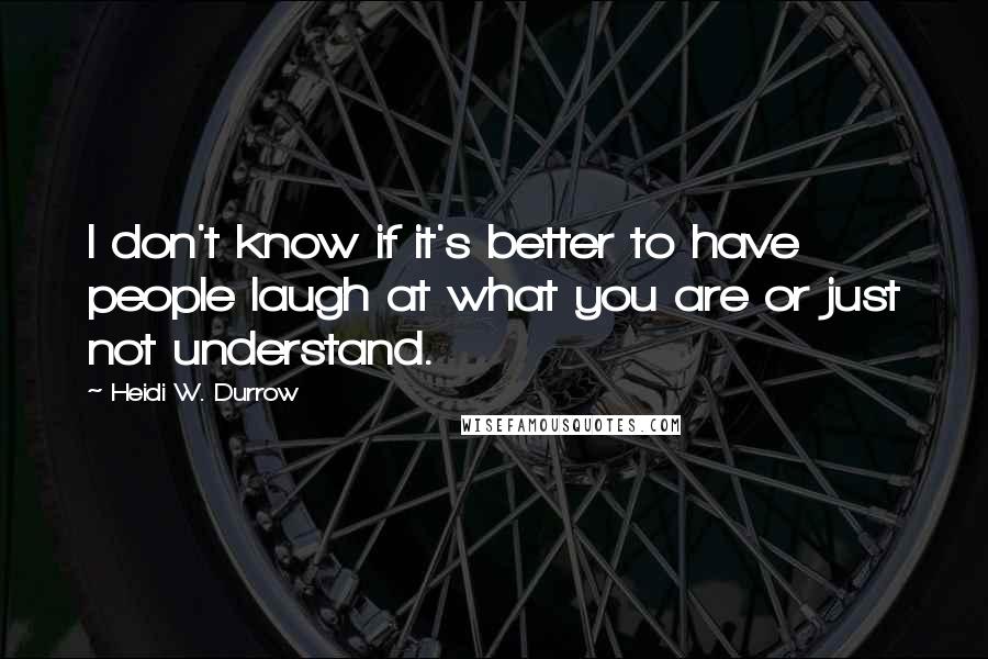 Heidi W. Durrow Quotes: I don't know if it's better to have people laugh at what you are or just not understand.