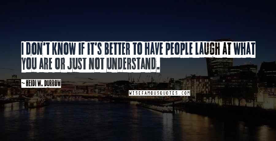 Heidi W. Durrow Quotes: I don't know if it's better to have people laugh at what you are or just not understand.