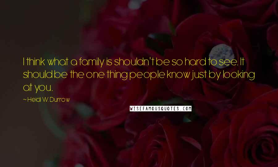 Heidi W. Durrow Quotes: I think what a family is shouldn't be so hard to see. It should be the one thing people know just by looking at you.