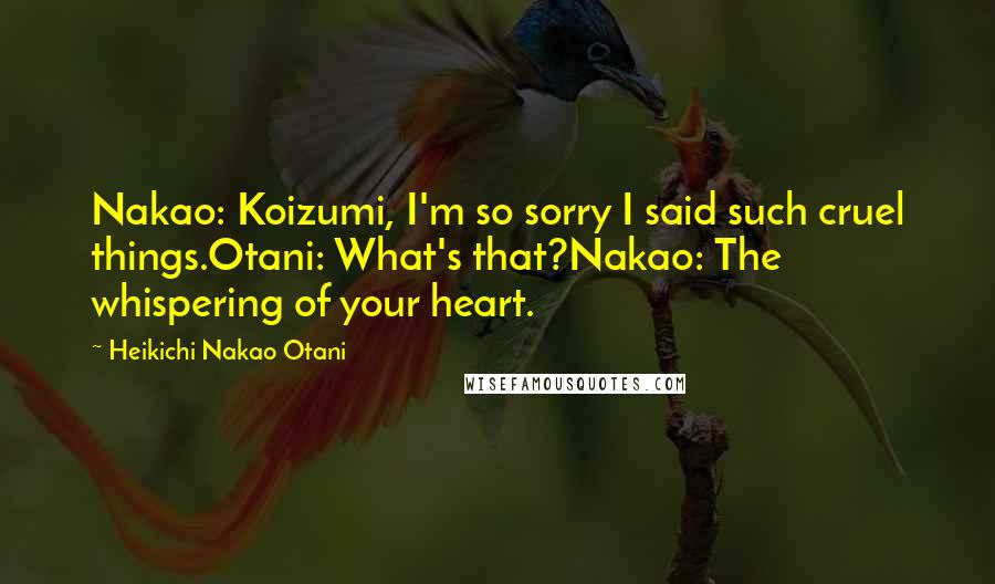 Heikichi Nakao Otani Quotes: Nakao: Koizumi, I'm so sorry I said such cruel things.Otani: What's that?Nakao: The whispering of your heart.