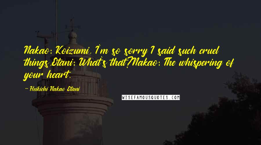 Heikichi Nakao Otani Quotes: Nakao: Koizumi, I'm so sorry I said such cruel things.Otani: What's that?Nakao: The whispering of your heart.