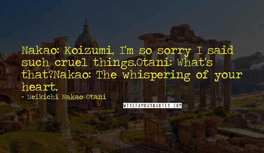 Heikichi Nakao Otani Quotes: Nakao: Koizumi, I'm so sorry I said such cruel things.Otani: What's that?Nakao: The whispering of your heart.