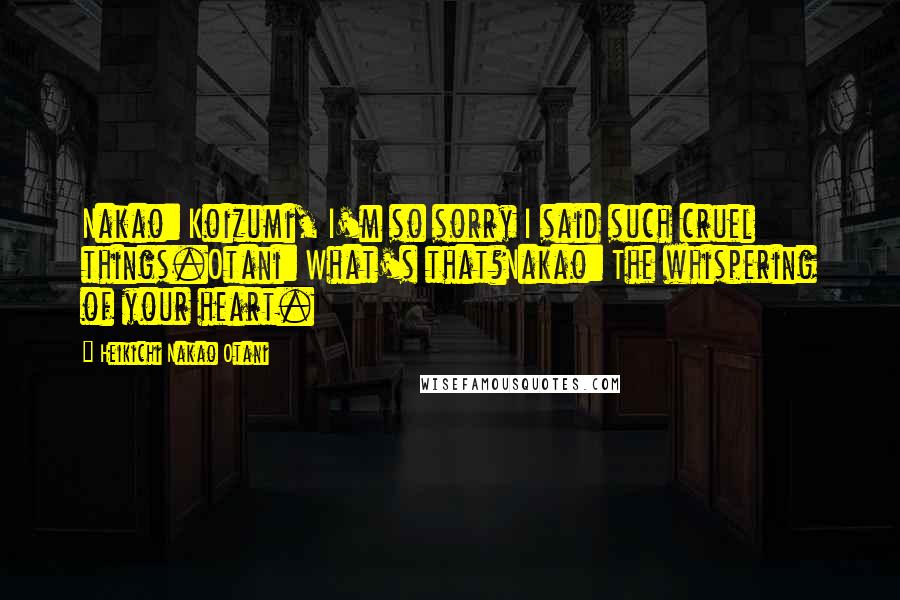 Heikichi Nakao Otani Quotes: Nakao: Koizumi, I'm so sorry I said such cruel things.Otani: What's that?Nakao: The whispering of your heart.