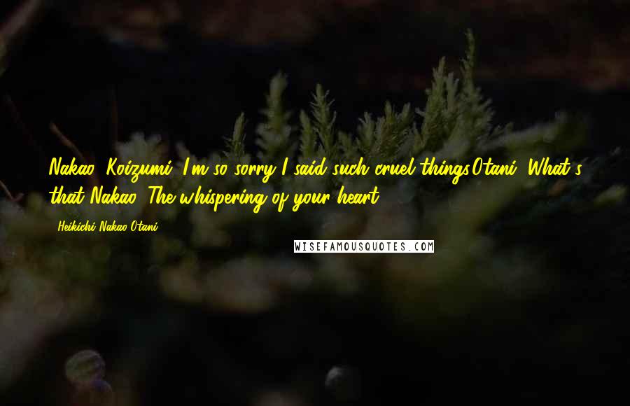 Heikichi Nakao Otani Quotes: Nakao: Koizumi, I'm so sorry I said such cruel things.Otani: What's that?Nakao: The whispering of your heart.