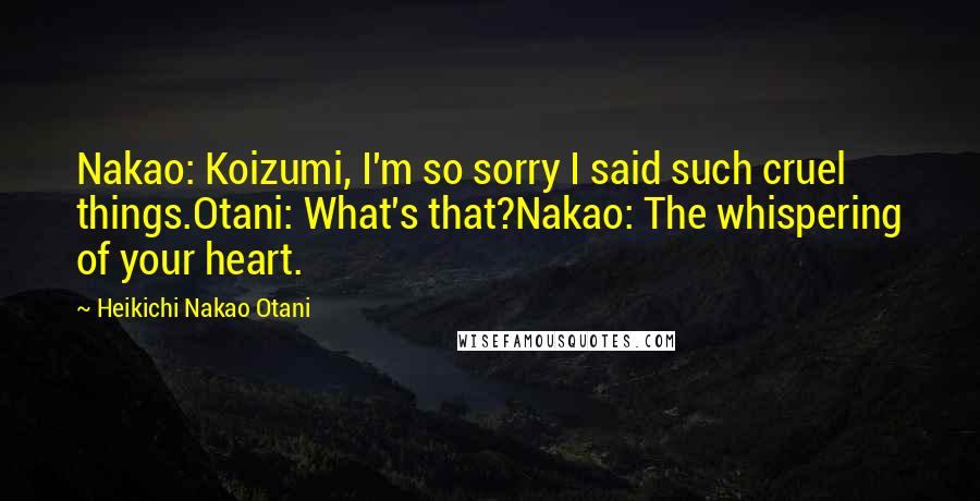 Heikichi Nakao Otani Quotes: Nakao: Koizumi, I'm so sorry I said such cruel things.Otani: What's that?Nakao: The whispering of your heart.