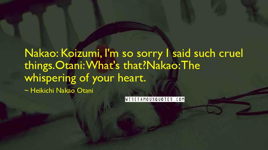 Heikichi Nakao Otani Quotes: Nakao: Koizumi, I'm so sorry I said such cruel things.Otani: What's that?Nakao: The whispering of your heart.