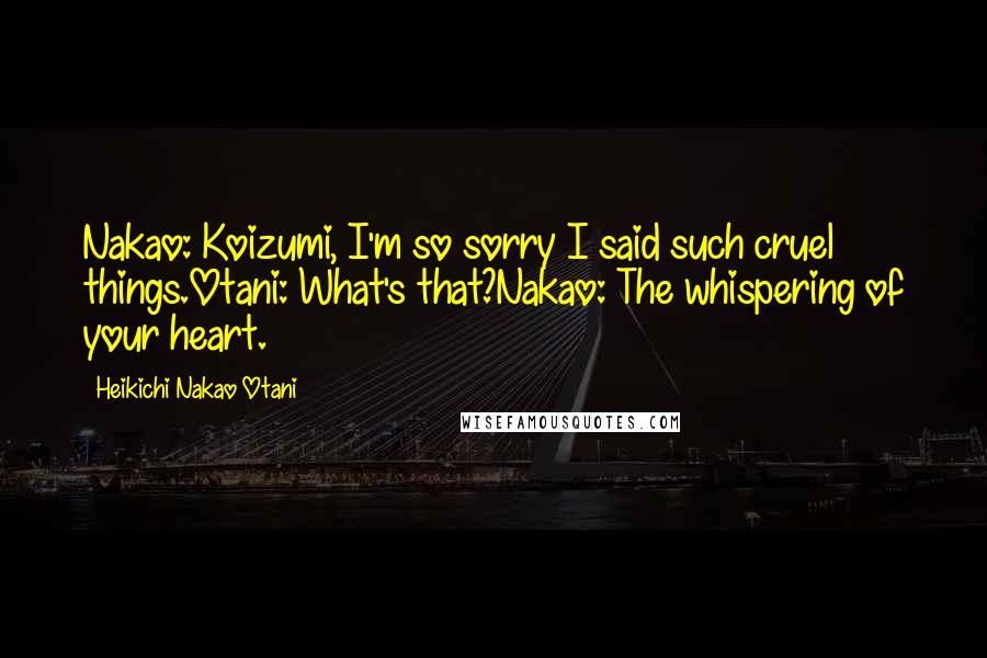 Heikichi Nakao Otani Quotes: Nakao: Koizumi, I'm so sorry I said such cruel things.Otani: What's that?Nakao: The whispering of your heart.