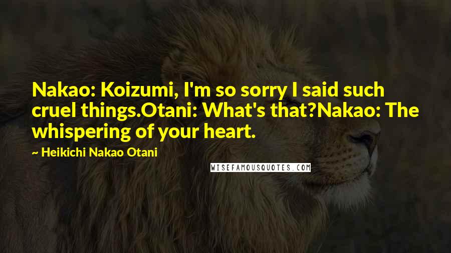 Heikichi Nakao Otani Quotes: Nakao: Koizumi, I'm so sorry I said such cruel things.Otani: What's that?Nakao: The whispering of your heart.