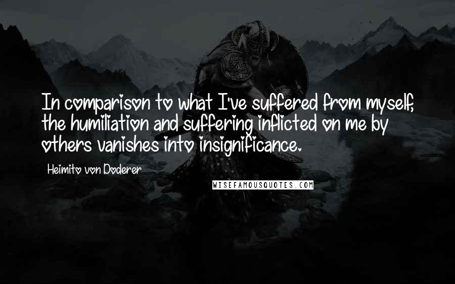 Heimito Von Doderer Quotes: In comparison to what I've suffered from myself, the humiliation and suffering inflicted on me by others vanishes into insignificance.