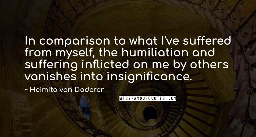 Heimito Von Doderer Quotes: In comparison to what I've suffered from myself, the humiliation and suffering inflicted on me by others vanishes into insignificance.