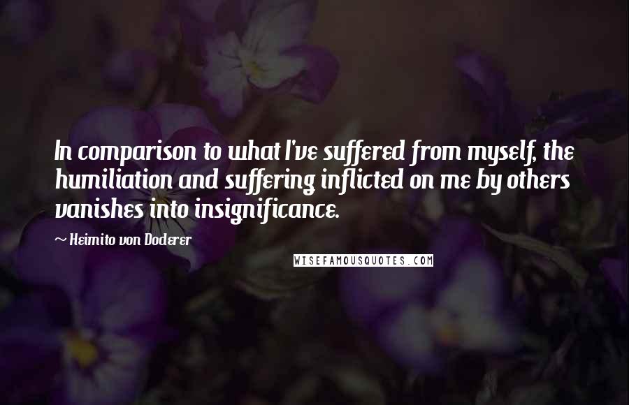 Heimito Von Doderer Quotes: In comparison to what I've suffered from myself, the humiliation and suffering inflicted on me by others vanishes into insignificance.