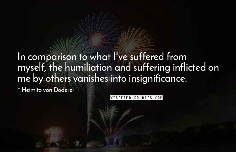Heimito Von Doderer Quotes: In comparison to what I've suffered from myself, the humiliation and suffering inflicted on me by others vanishes into insignificance.