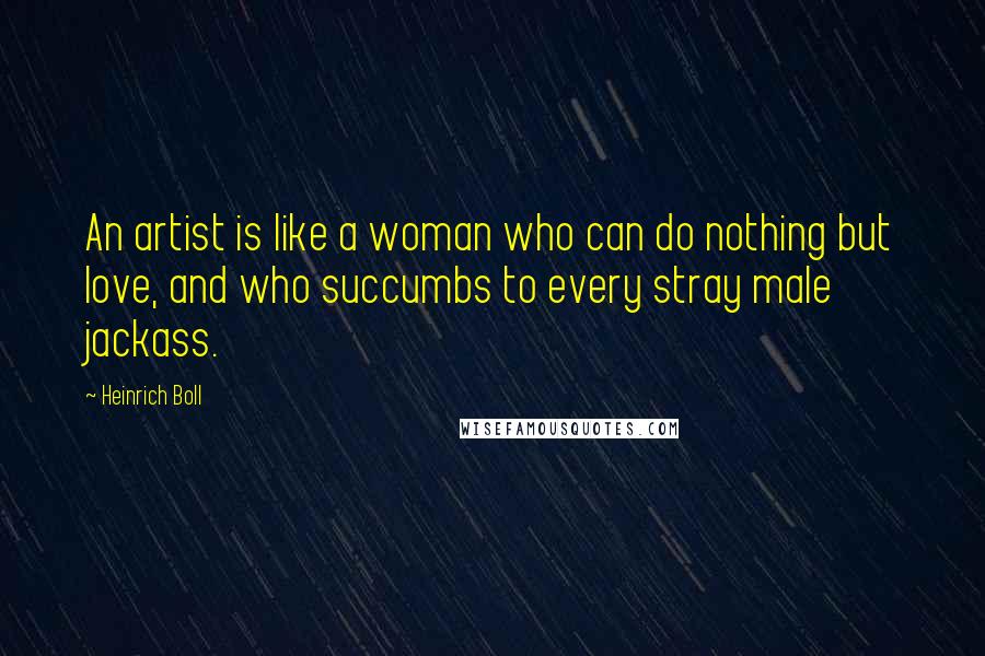 Heinrich Boll Quotes: An artist is like a woman who can do nothing but love, and who succumbs to every stray male jackass.