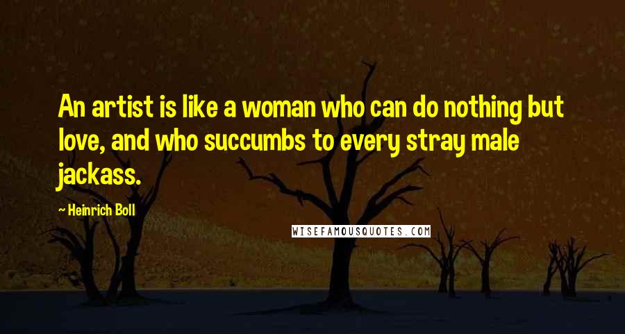 Heinrich Boll Quotes: An artist is like a woman who can do nothing but love, and who succumbs to every stray male jackass.