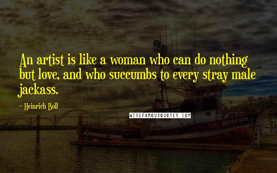 Heinrich Boll Quotes: An artist is like a woman who can do nothing but love, and who succumbs to every stray male jackass.