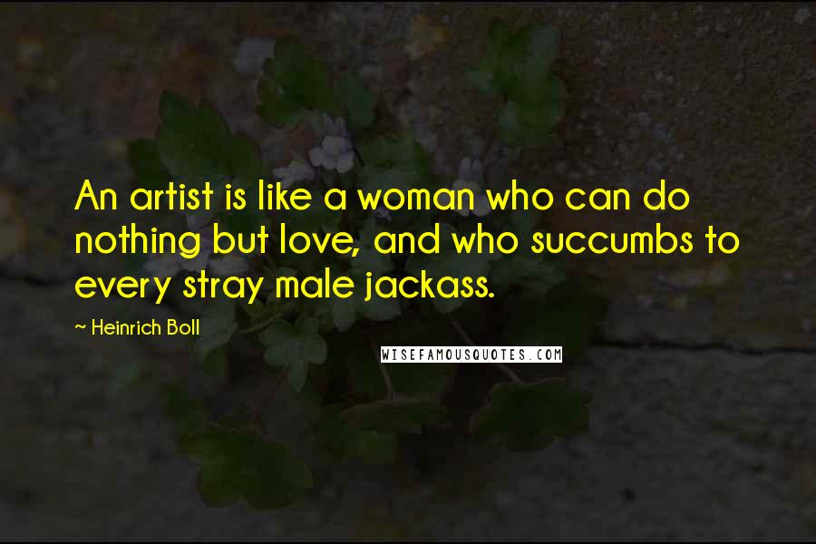 Heinrich Boll Quotes: An artist is like a woman who can do nothing but love, and who succumbs to every stray male jackass.