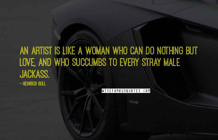 Heinrich Boll Quotes: An artist is like a woman who can do nothing but love, and who succumbs to every stray male jackass.