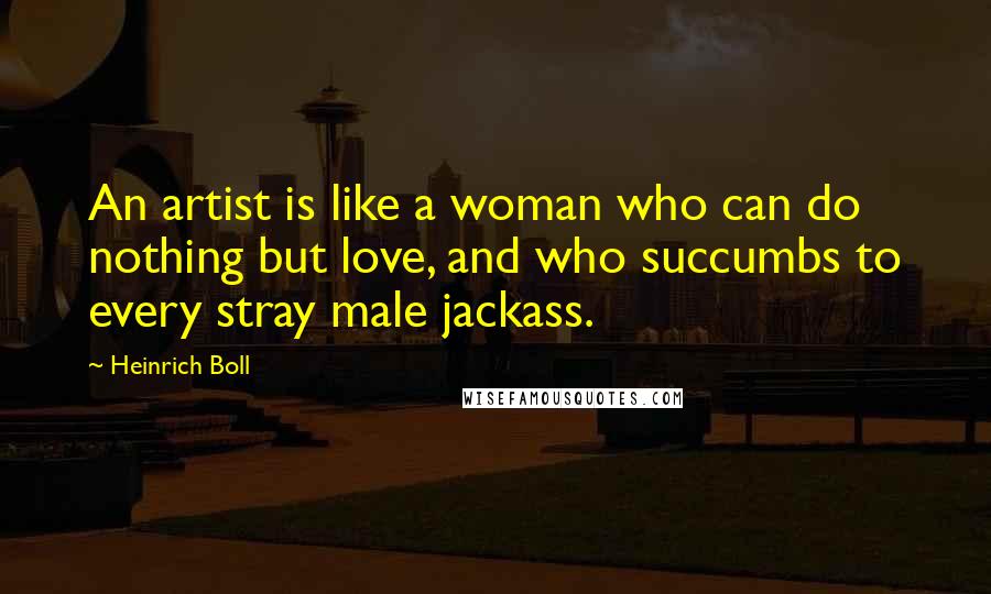 Heinrich Boll Quotes: An artist is like a woman who can do nothing but love, and who succumbs to every stray male jackass.