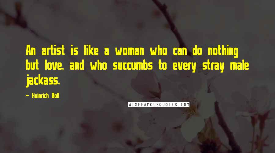 Heinrich Boll Quotes: An artist is like a woman who can do nothing but love, and who succumbs to every stray male jackass.