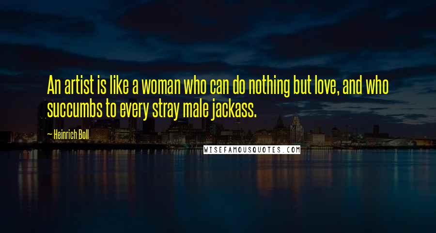 Heinrich Boll Quotes: An artist is like a woman who can do nothing but love, and who succumbs to every stray male jackass.