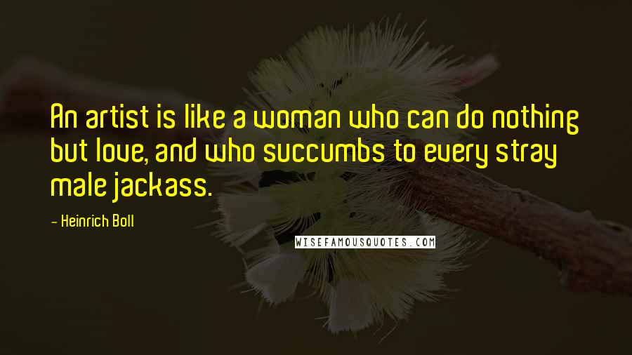 Heinrich Boll Quotes: An artist is like a woman who can do nothing but love, and who succumbs to every stray male jackass.