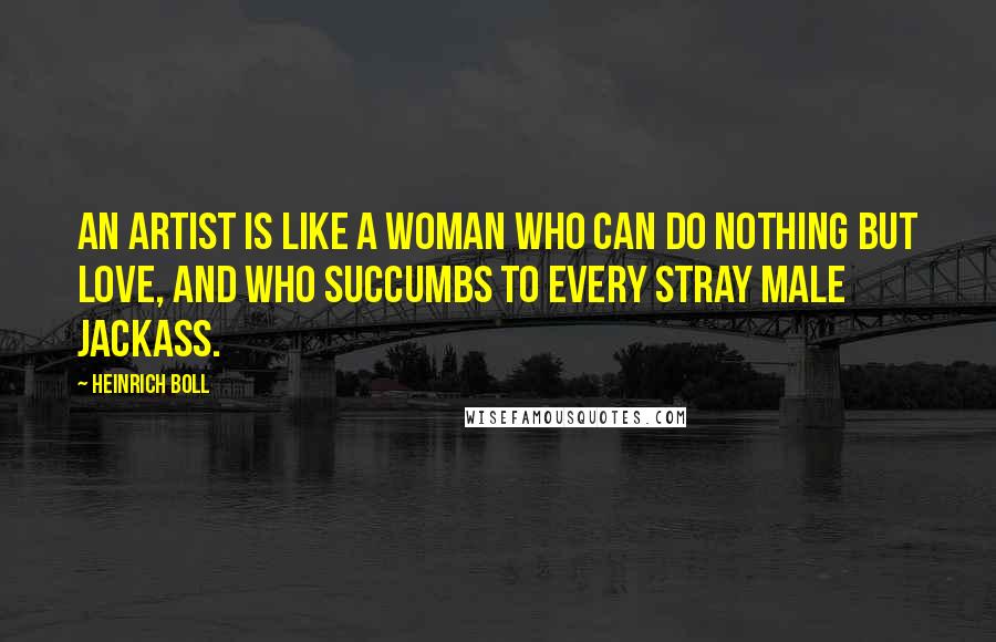 Heinrich Boll Quotes: An artist is like a woman who can do nothing but love, and who succumbs to every stray male jackass.