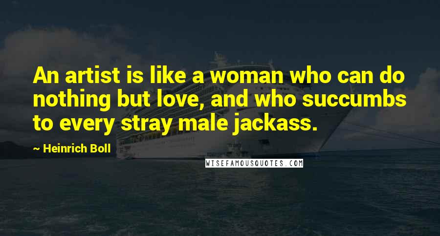 Heinrich Boll Quotes: An artist is like a woman who can do nothing but love, and who succumbs to every stray male jackass.