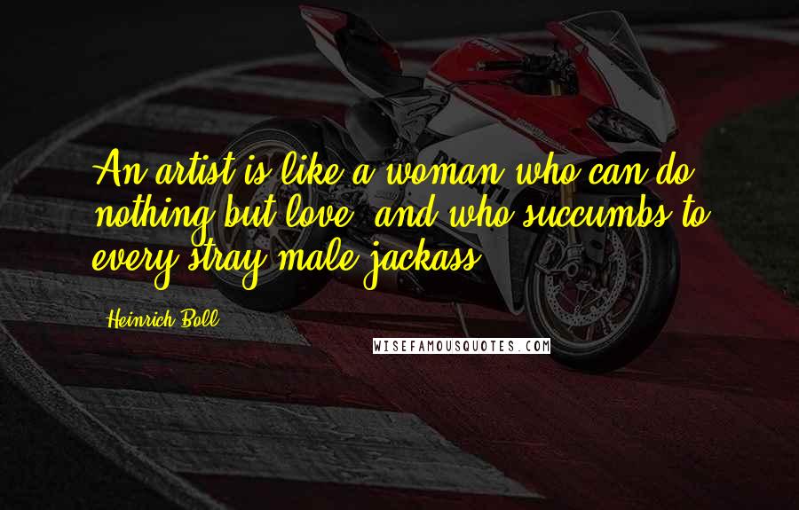Heinrich Boll Quotes: An artist is like a woman who can do nothing but love, and who succumbs to every stray male jackass.