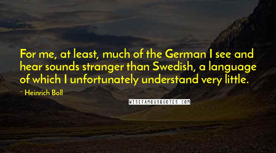 Heinrich Boll Quotes: For me, at least, much of the German I see and hear sounds stranger than Swedish, a language of which I unfortunately understand very little.