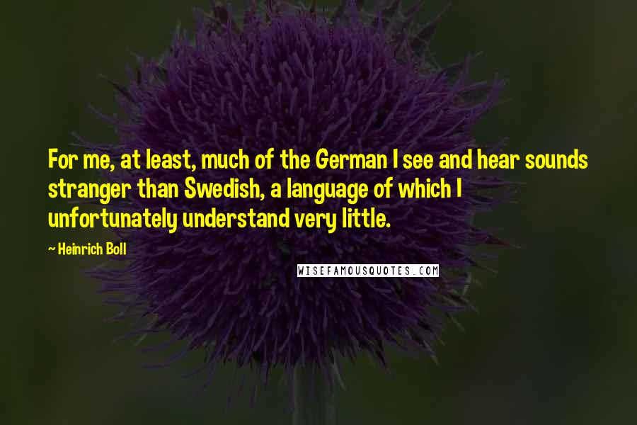 Heinrich Boll Quotes: For me, at least, much of the German I see and hear sounds stranger than Swedish, a language of which I unfortunately understand very little.